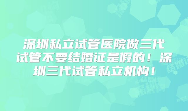 深圳私立试管医院做三代试管不要结婚证是假的!深圳三代试管私立机构!