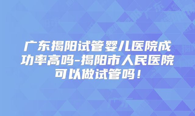 广东揭阳试管婴儿医院成功率高吗-揭阳市人民医院可以做试管吗!