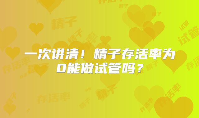 一次讲清！精子存活率为0能做试管吗？