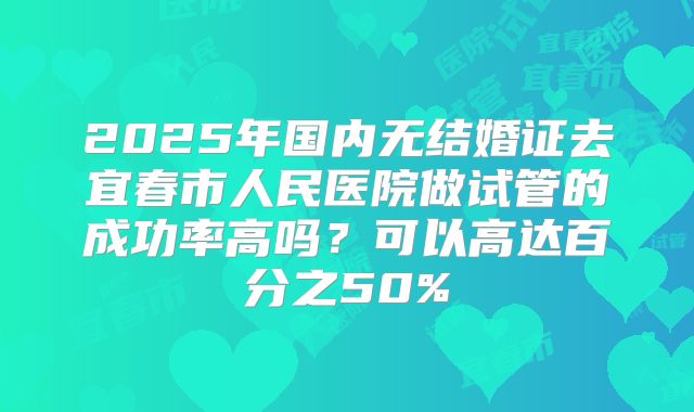 2025年国内无结婚证去宜春市人民医院做试管的成功率高吗?可以高达百分之50%