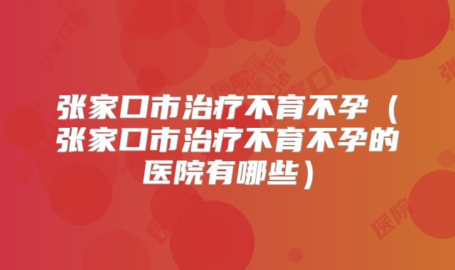 张家口市治疗不育不孕（张家口市治疗不育不孕的医院有哪些）