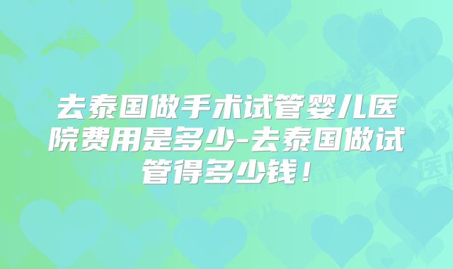 去泰国做手术试管婴儿医院费用是多少-去泰国做试管得多少钱!