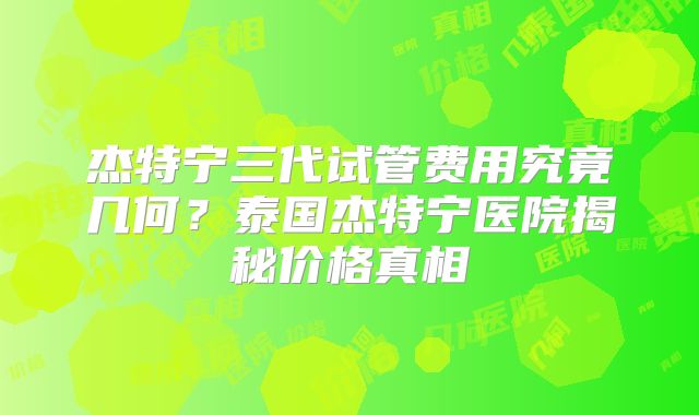 杰特宁三代试管费用究竟几何?泰国杰特宁医院揭秘价格真相