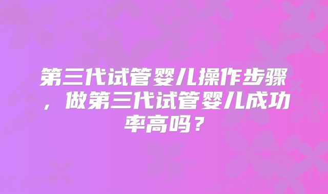 第三代试管婴儿操作步骤,做第三代试管婴儿成功率高吗?