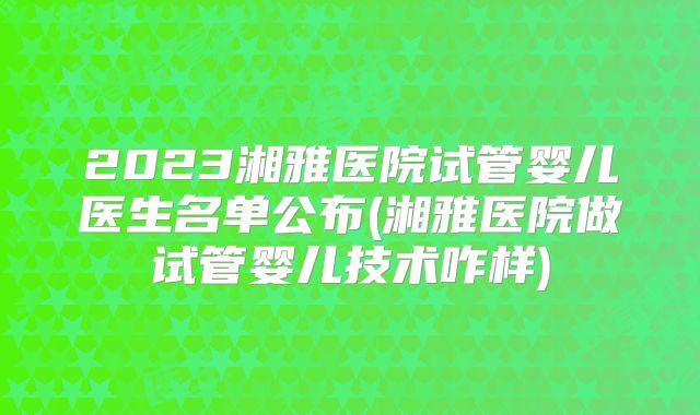 2023湘雅医院试管婴儿医生名单公布(湘雅医院做试管婴儿技术咋样)