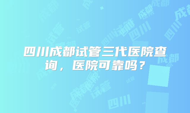 四川成都试管三代医院查询，医院可靠吗？