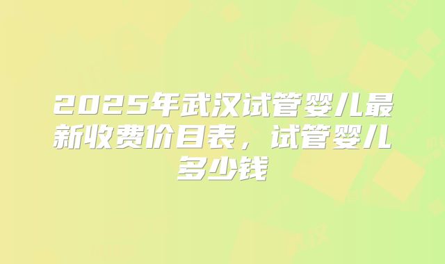 2025年武汉试管婴儿最新收费价目表，试管婴儿多少钱