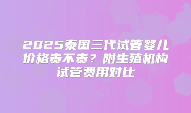 2025泰国三代试管婴儿价格贵不贵？附生殖机构试管费用对比