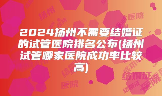 2024扬州不需要结婚证的试管医院排名公布(扬州试管哪家医院成功率比较高)