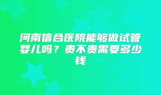 河南信合医院能够做试管婴儿吗？贵不贵需要多少钱