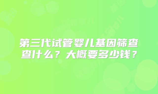 第三代试管婴儿基因筛查查什么？大概要多少钱？