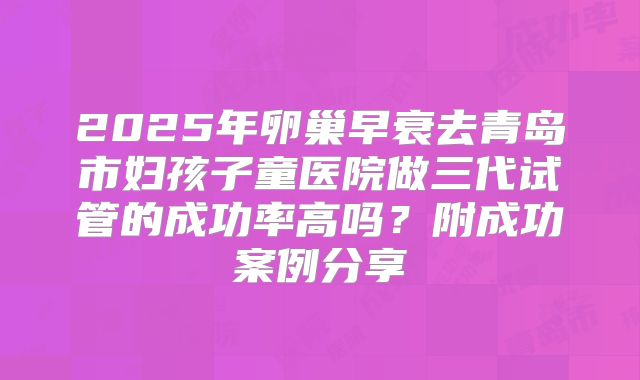 2025年卵巢早衰去青岛市妇孩子童医院做三代试管的成功率高吗?附成功案例分享