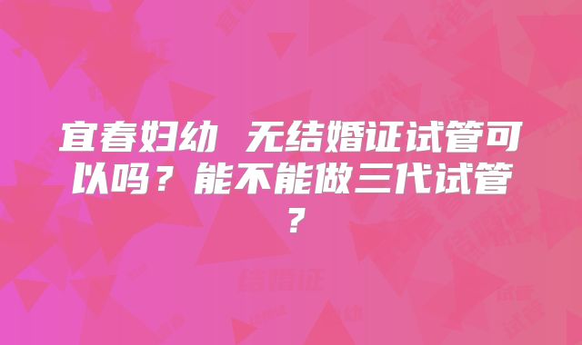 宜春妇幼 无结婚证试管可以吗?能不能做三代试管?