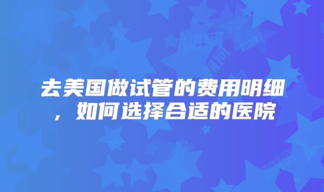 去美国做试管的费用明细，如何选择合适的医院