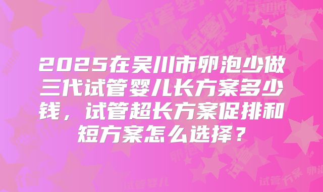 2025在吴川市卵泡少做三代试管婴儿长方案多少钱，试管超长方案促排和短方案怎么选择？