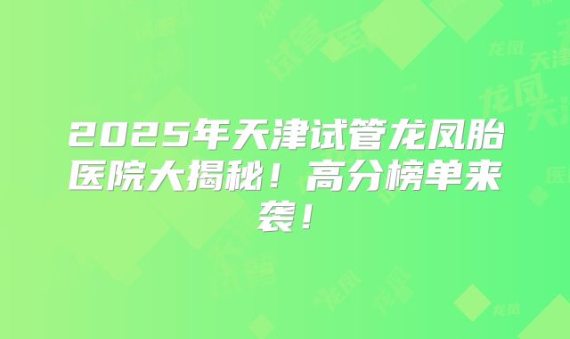 2025年天津试管龙凤胎医院大揭秘!高分榜单来袭!