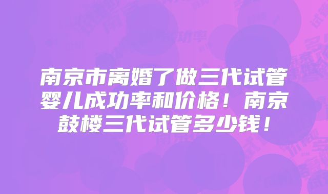 南京市离婚了做三代试管婴儿成功率和价格!南京鼓楼三代试管多少钱!