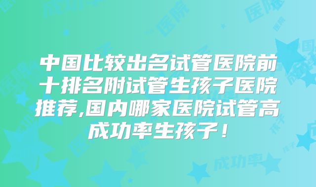 中国比较出名试管医院前十排名附试管生孩子医院推荐,国内哪家医院试管高成功率生孩子!