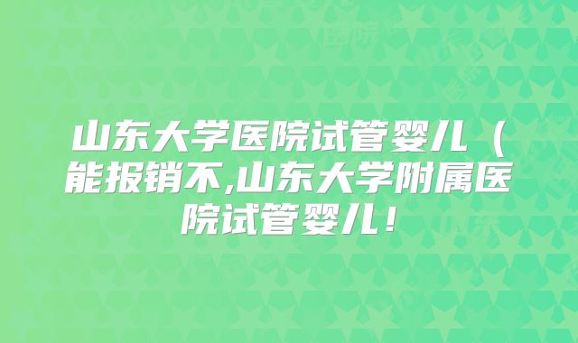山东大学医院试管婴儿（能报销不,山东大学附属医院试管婴儿！