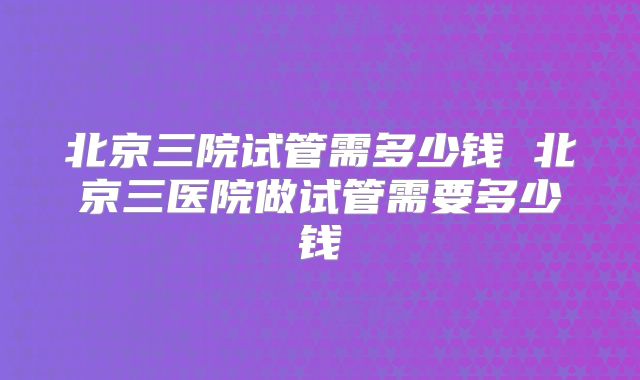 北京三院试管需多少钱 北京三医院做试管需要多少钱