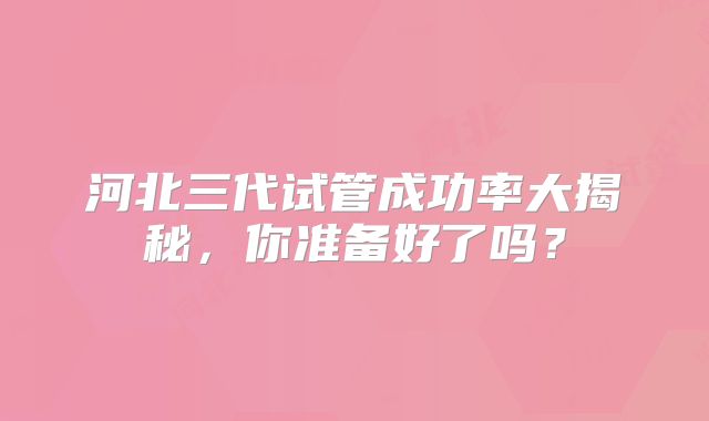 河北三代试管成功率大揭秘，你准备好了吗？