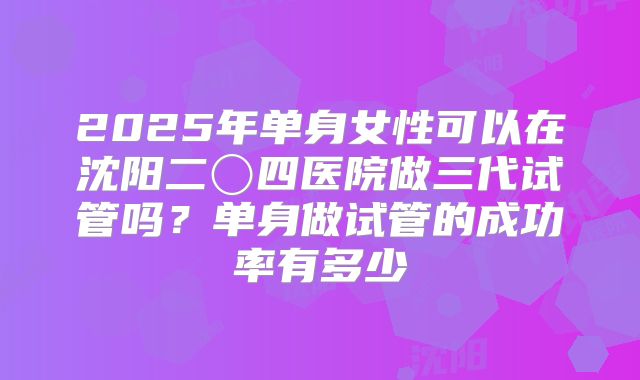 2025年单身女性可以在沈阳二〇四医院做三代试管吗？单身做试管的成功率有多少