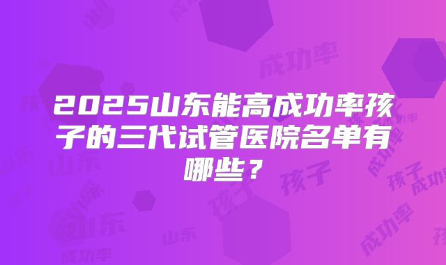 2025山东能高成功率孩子的三代试管医院名单有哪些？