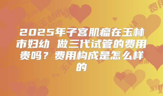 2025年子宫肌瘤在玉林市妇幼 做三代试管的费用贵吗?费用构成是怎么样的