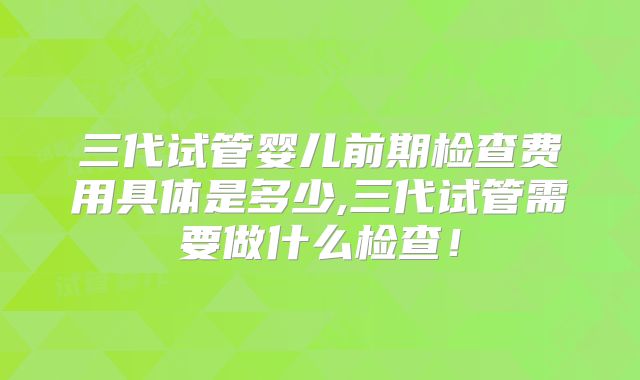 三代试管婴儿前期检查费用具体是多少,三代试管需要做什么检查!