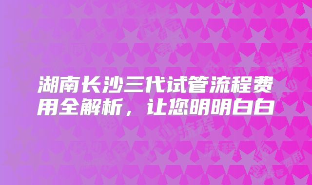 湖南长沙三代试管流程费用全解析，让您明明白白