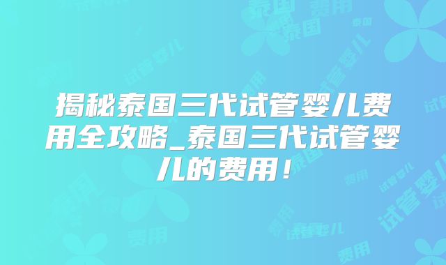 揭秘泰国三代试管婴儿费用全攻略_泰国三代试管婴儿的费用！