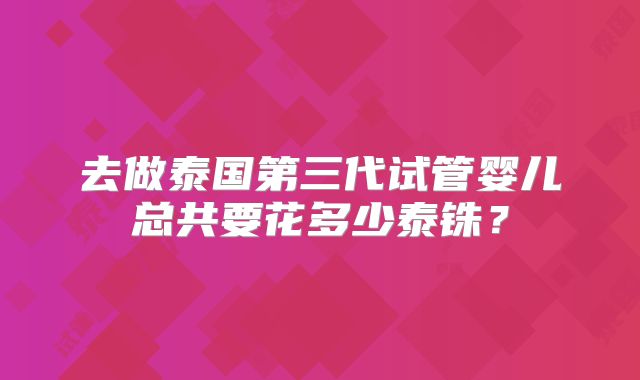 去做泰国第三代试管婴儿总共要花多少泰铢？
