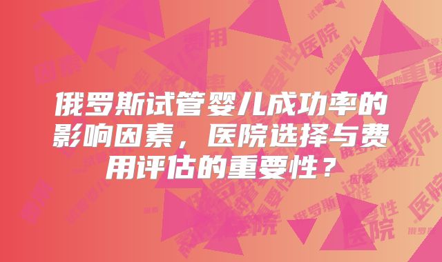 俄罗斯试管婴儿成功率的影响因素，医院选择与费用评估的重要性？