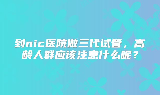 到nic医院做三代试管，高龄人群应该注意什么呢？