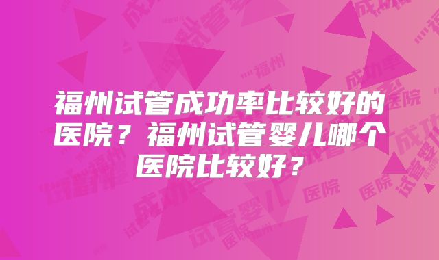 福州试管成功率比较好的医院?福州试管婴儿哪个医院比较好?