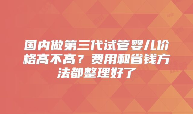国内做第三代试管婴儿价格高不高？费用和省钱方法都整理好了