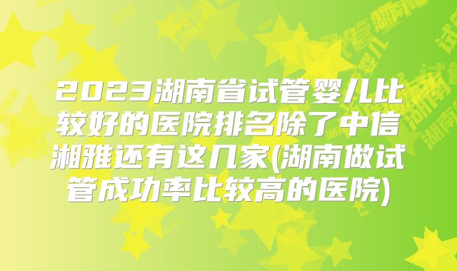 2023湖南省试管婴儿比较好的医院排名除了中信湘雅还有这几家(湖南做试管成功率比较高的医院)