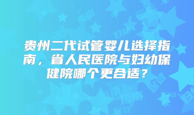 贵州二代试管婴儿选择指南,省人民医院与妇幼保健院哪个更合适?