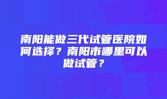 南阳能做三代试管医院如何选择？南阳市哪里可以做试管？