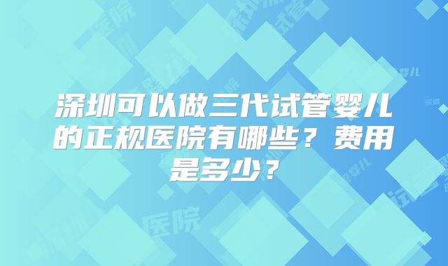 深圳可以做三代试管婴儿的正规医院有哪些?费用是多少?