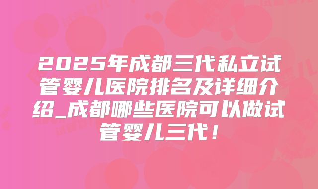 2025年成都三代私立试管婴儿医院排名及详细介绍_成都哪些医院可以做试管婴儿三代！