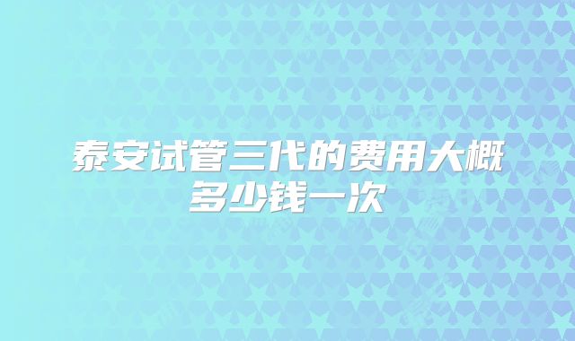 泰安试管三代的费用大概多少钱一次