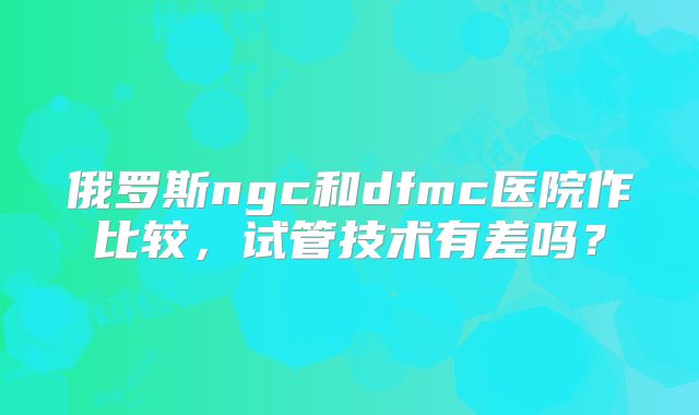 俄罗斯ngc和dfmc医院作比较，试管技术有差吗？