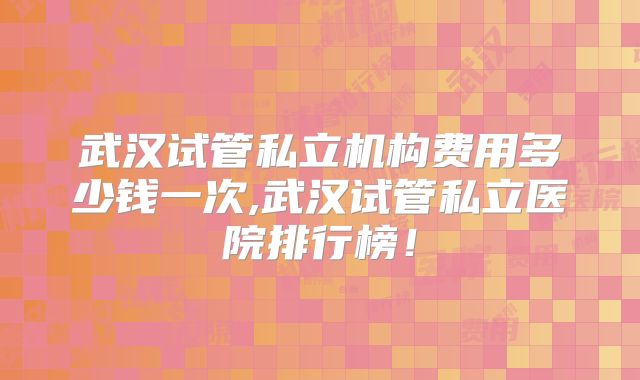 武汉试管私立机构费用多少钱一次,武汉试管私立医院排行榜！