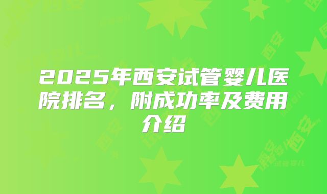 2025年西安试管婴儿医院排名,附成功率及费用介绍