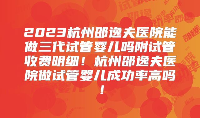 2023杭州邵逸夫医院能做三代试管婴儿吗附试管收费明细！杭州邵逸夫医院做试管婴儿成功率高吗！
