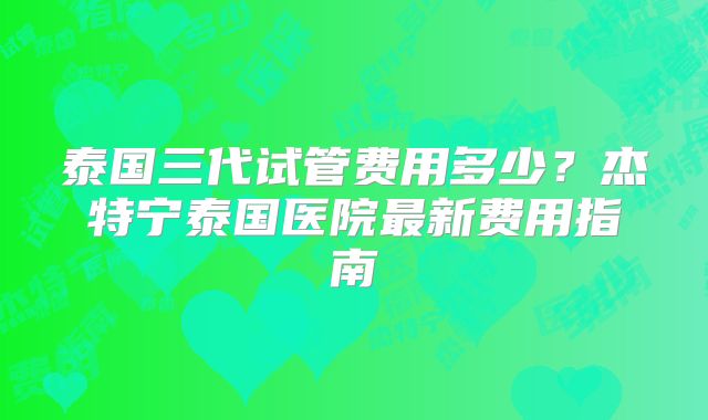 泰国三代试管费用多少?杰特宁泰国医院最新费用指南