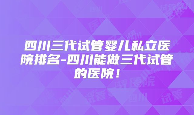四川三代试管婴儿私立医院排名-四川能做三代试管的医院！
