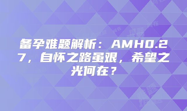 备孕难题解析：AMH0.27，自怀之路虽艰，希望之光何在？