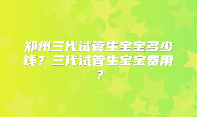 郑州三代试管生宝宝多少钱?三代试管生宝宝费用?